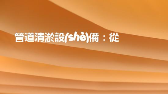 管道清淤設(shè)備：從疏通到智能化，你了解幾種類型？